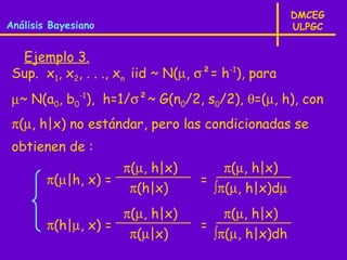 DMCEG
Análisis Bayesiano                                  ULPGC


  Ejemplo 3.
 Sup. x1, x2, . . ., xn iid ~ N(µ, σ²= h-1), para
 µ~ N(a0, b0-1), h=1/σ²~ G(n0/2, s0/2), θ=(µ, h), con
 π(µ, h|x) no estándar, pero las condicionadas se
 obtienen de :
                    π(µ, h|x)          π(µ, h|x)
        π(µ|h, x) =                =
                     π(h|x)          ∫π(µ, h|x)dµ
                    π(µ, h|x)          π(µ, h|x)
        π(h|µ, x) =                =
                     π(µ|x)          ∫π(µ, h|x)dh
 
