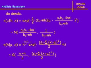 DMCEG
Análisis Bayesiano                                   ULPGC

   de donde,
                                        a0b0 +hn
⋅ π(µ|h, x) ∝ exp{ -1 (b0+nh)(µ -                   )2 }
                    2                    b0+nh
            a0b0 +hn          1
       ~ N(           ,            )
             b0+nh           b0+nh
                 n0+n
                      -1   (s0+∑ i(xi-µ)²)
⋅ π(h|µ, x) ∝ h   2
                     exp{-                 ·h}
                                  2

     ~ G( n0+n , (s0+∑ i(xi-µ)²) )
            2           2
 
