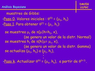 DMCEG
Análisis Bayesiano                                  ULPGC

  muestreo de Gibbs:
•Paso 0. Valores iniciales : θ(0) = (µ0, h0)
•Paso 1. Para obtener θ(1) = (µ1, h1):

  se muestrea µ1 de π(µ|h=h0, x),
             (se genera un valor de la distr. Normal)
  se muestrea h1 de π(h|µ= µ1, x),
             (se genera un valor de la distr. Gamma)
  se actualiza (µ0, h0) a (µ1, h1),
                          ·
                          ·
                          ·
•Paso k. Actualizar θ(k) = (µk, hk), a partir de θ(k-1) .
 