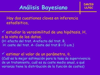 DMCEG
           Análisis Bayesiano                        ULPGC


   Hay dos cuestiones claves en inferencia
   estadísitica,

 estudiar la verosimilitud de una hipótesis, H,
a la vista de los datos.
(H: efecto del trat. A=efecto del trat. B,
 H: coste del trat. A- Coste del trat.B > 0 u.m.)

 estimar el valor de un parámetro, θ,
(Cuál es la mejor estimación para la tasa de supervivencia
de un tratamiento, cuál es su coste medio anual, o qué
varianza tiene la distribución de la función de costes)
 