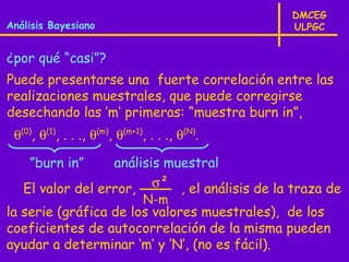 DMCEG
Análisis Bayesiano                               ULPGC


¿por qué “casi”?
Puede presentarse una fuerte correlación entre las
realizaciones muestrales, que puede corregirse
desechando las ‘m’ primeras: “muestra burn in”,
 θ(0), θ(1), . . ., θ(m), θ(m+1), . . ., θ(N).

    ”burn in”     análisis muestral
   El valor del error, σ² , el análisis de la traza de
                                N-m
la serie (gráfica de los valores muestrales), de los
coeficientes de autocorrelación de la misma pueden
ayudar a determinar ‘m’ y ‘N’, (no es fácil).
 