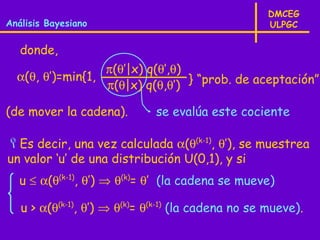 DMCEG
Análisis Bayesiano                                  ULPGC

   donde,
                  π(θ’|x) q(θ’,θ)
  α(θ, θ’)=min{1,                 } “prob. de aceptación”
                  π(θ|x) q(θ,θ’)

(de mover la cadena).         se evalúa este cociente

Es decir, una vez calculada α(θ(k-1), θ’), se muestrea
un valor ‘u’ de una distribución U(0,1), y si
   u ≤ α(θ(k-1), θ’) ⇒ θ(k)= θ’ (la cadena se mueve)

   u > α(θ(k-1), θ’) ⇒ θ(k)= θ(k-1) (la cadena no se mueve).
 