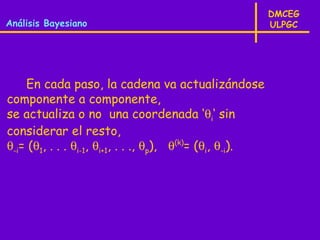 DMCEG
Análisis Bayesiano                                         ULPGC




    En cada paso, la cadena va actualizándose
componente a componente,
se actualiza o no una coordenada ‘θi‘ sin
considerar el resto,
θ-i= (θ1, . . . θi-1, θi+1, . . ., θp), θ(k)= (θi, θ-i).
 