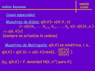 DMCEG
Análisis Bayesiano                                          ULPGC

   Casos especiales:
  Muestreo de Gibbs: q(θ,θ’)= π(θ| θ’, x)
          (~ π(θi|θ1’, . . . θ(i-1)’, θi+1, . . ., θp, x)= π(θi|θ-i,x )
⇒ α(θ, θ’)=1
(siempre se actualiza la cadena)

  Muestreo de Metropolis: q(θ,θ’) es simétrica, i. e.,
                                    π(θ’|x)
q(θ,θ’) = q(θ’,θ) ⇒ α(θ, θ’)=min{1,         }.
                                    π(θ|x)

(ej. q(θ,θ’) = f. densidad N(θ, σ²) para θ’).
 