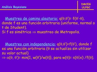 DMCEG
Análisis Bayesiano                              ULPGC



  Muestreo de camino aleatorio: q(θ,θ’)= f(θ’-θ),
donde f es una función arbitraria (uniforme, normal o
t de Student).
Si f es simétrica ⇒ muestreo de Metropolis.


  Muestreo con independencia: q(θ,θ’)=f(θ’), donde f
es una función arbitraria (θ se actualiza sin utilizar
su valor actual)
⇒ α(θ, θ’)= min{1, w(θ’)/w(θ)}, para w(θ)= π(θ|x) /f(θ).
 