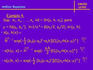 DMCEG
Análisis Bayesiano                                 ULPGC


  Ejemplo 4.
 Sup. x1, x2, . . ., xn iid ~ St(µ, h, α0), para
 µ ~ N(a0, b0-1), h=1/σ²~ G(n0/2, s0/2), θ=(µ, h)
• π(µ, h|x) ∝
  n0+n
       -1 .   1                                         α0+1
  h2    exp{- [b0(µ-a0)2 +s0h]}∏i[α0+h(xi-µ)²]-             2   ,
              2
               n +n  0
                    -1 .       s0h                     α0+1
• π(h|µ, x) ∝ h 2        exp{-     }∏i[α0+h(xi-µ)²]-    2   ,
                                2
                                                         α0+1
                   1
• π(µ|h, x) ∝ exp{- [b0(µ-a0)2]}∏i[α0+h(xi-µ)²]-            2       .
                   2
 
