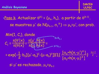 DMCEG
Análisis Bayesiano                                  ULPGC



•Paso k. Actualizar θ(k) = (µk, hk), a partir de θ(k-1) .
     se muestrea µ’ de N(µk-1, σ1²) ⇒ µk=µ’, con prob.

  Min(1, C1), donde
                                   h=hk-1
       π(θ’|x) π(µ’, h|x)
  C1 =        =           =
       π(θ|x) π(µ, h|x)          µ=µk-1


  = exp{- 1 b [(µ’-a )2-(µ-a )2]}∏ { [α0+h(xi-µ’)²] }-      α0+1
                                                             2     ,
          2 0       0       0     i
                                     [α0+h(xi-µ)²]
     si µ’ es rechazado, µk=µk-1
 