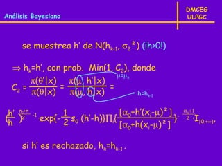 DMCEG
Análisis Bayesiano                                         ULPGC



     se muestrea h’ de N(hk-1, σ2²) (¡h>0!)

  ⇒ hk=h’, con prob. Min(1, C2), donde
                                       µ=µk
       π(θ’|x) π(µ, h’|x)
  C2 =        =           =
       π(θ|x)   π(µ, h|x)                     h=hk-1


 h’ n2+n
     0
           -1 .         1               [α0+h’(xi-µ)²] -   α0+1
( )               exp{- 2 s0 (h’-h)}∏i{               }     2   ·I[0,+∞),
 h                                      [α +h(x -µ)²]
                                          0       i


     si h’ es rechazado, hk=hk-1 .
 