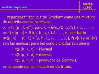 DMCEG
Análisis Bayesiano                                 ULPGC


  reparametrizar la t de Student como una mixtura
de distribuciones normales:
xi ~ N (µ, (λih)-1), para λi ~ G(α0/2, α0/2), i=1, . . ., n
⇒ f(xi|µ, h) ~ St(µ, h, α0), i=1, . . ., n, por tanto
θ=(µ, h) (θ, λ) = (µ, h, λ1, λ2, . . ., λn), f(x|θ) y π(θ|x)
son las mismas, pero las condicionadas son ahora:
       • π(µ|h, λ, x) ~ Normal
       • π(h|µ, λ, x) ~ Gamma
       • π(λ|µ, h, x) ~ producto de Gammas.
⇒ se puede aplicar muestreo de Gibbs.
 