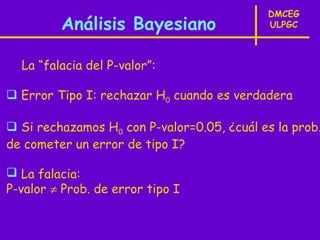 DMCEG
         Análisis Bayesiano                 ULPGC



  La “falacia del P-valor”:

 Error Tipo I: rechazar H0 cuando es verdadera

 Si rechazamos H0 con P-valor=0.05, ¿cuál es la prob.
de cometer un error de tipo I?

 La falacia:
P-valor ≠ Prob. de error tipo I
 