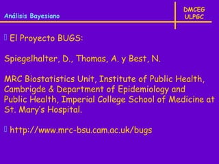 DMCEG
Análisis Bayesiano                           ULPGC


 El Proyecto BUGS:

Spiegelhalter, D., Thomas, A. y Best, N.

MRC Biostatistics Unit, Institute of Public Health,
Cambrigde & Department of Epidemiology and
Public Health, Imperial College School of Medicine at
St. Mary’s Hospital.

 http://www.mrc-bsu.cam.ac.uk/bugs
 