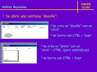 DMCEG
Análisis Bayesiano                              ULPGC


 Se abre una ventana “doodle”:

                           se crea un “doodle” con un
                           “click”,
                           se borra con CTRL + Supr


                     se crea un “plate” con un
                     “click” + CTRL, (para subíndices)

                     se borra con CTRL + Supr
 