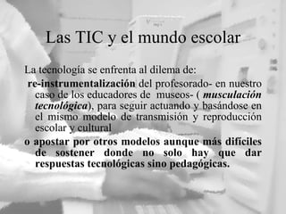 Las TIC y el mundo escolar La tecnolog ía se enfrenta al dilema de: re-instrumentalización  del profesorado- en nuestro caso de los educadores de  museos- (  musculación tecnológica ), para seguir actuando y basándose en el mismo modelo de transmisión y reproducción escolar y cultural  o apostar por otros modelos aunque más difíciles de sostener donde no solo hay que dar respuestas tecnológicas sino pedagógicas.  