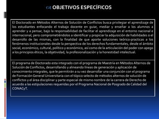  OBJETIVOS ESPECÍFICOS

El Doctorado en Métodos Alternos de Solución de Conflictos busca privilegiar el aprendizaje de
los estudiantes enfocando el trabajo docente en guiar, mediar y enseñar a los alumnos a
aprender y a pensar, bajo la responsabilidad de facilitar el aprendizaje en el entorno nacional e
internacional, pero comprometiéndolos a identificar y propiciar la adquisición de habilidades o el
desarrollo de las mismas, con la finalidad de que aporte soluciones teórico-practicas a los
fenómenos institucionales desde la perspectiva de los derechos fundamentales, desde el ámbito
social, económico, cultural, político y económico, así como de la articulación del poder con apego
a los principios éticos, la objetividad, la profesionalización y la honestidad intelectual.


El programa de Doctorado esta integrado con el programa de Maestría en Métodos Alternos de
Solución de Conflictos, desarrollando y alineando líneas de generación y aplicación de
conocimiento integrales, que le permitirán a su vez desarrollar una conjunción con el programa
de Formación General Universitaria con el tópico selecto de métodos alternos de solución de
conflictos y el área disciplinar y parte especial de mismo nombre de la carrera de Derecho de
acuerdo a las estipulaciones requeridas por el Programa Nacional de Posgrado de Calidad del
CONACyT.
 