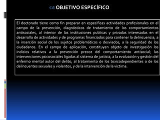  OBJETIVO ESPECÍFICO

El doctorado tiene como fin preparar en especificas actividades profesionales en el
campo de la prevención, diagnósticos de tratamiento de los comportamientos
antisociales, al interior de las instituciones publicas y privadas interesadas en el
desarrollo de actividades y de programas financiados para contener la delincuencia, a
la inserción social de los sujetos problemáticos o desviados, a la seguridad de los
ciudadanos. En el campo de aplicación, constituyen objeto de investigación los
indicios relativos a la prevención precoz del comportamiento antisocial; las
intervenciones psicosociales ligadas al sistema de justicia, a la evaluación y gestión del
enfermo mental autor del delito, al tratamiento de los toxicodependientes o de los
delincuentes sexuales y violentos, y de la intervención de la victima.
 