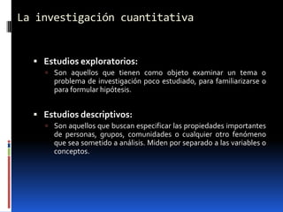 La investigación cuantitativa


   Estudios exploratorios:
     Son aquellos que tienen como objeto examinar un tema o
       problema de investigación poco estudiado, para familiarizarse o
       para formular hipótesis.


   Estudios descriptivos:
     Son aquellos que buscan especificar las propiedades importantes
       de personas, grupos, comunidades o cualquier otro fenómeno
       que sea sometido a análisis. Miden por separado a las variables o
       conceptos.
 