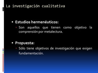 La investigación cualitativa


   Estudios hermenéuticos:
     Son aquellos que tienen como objetivo la
      comprensión por metalectura.


   Propuesta:
     Sólo tiene objetivos de investigación que exigen
      fundamentación.
 