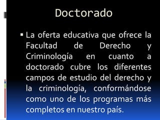 Doctorado
 La oferta educativa que ofrece la
 Facultad    de     Derecho    y
 Criminología en cuanto a
 doctorado cubre los diferentes
 campos de estudio del derecho y
 la criminología, conformándose
 como uno de los programas más
 completos en nuestro país.
 