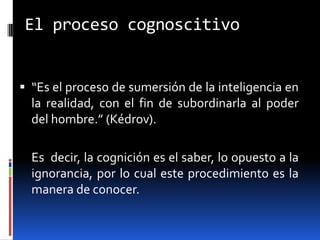 El proceso cognoscitivo


 “Es el proceso de sumersión de la inteligencia en
  la realidad, con el fin de subordinarla al poder
  del hombre.” (Kédrov).

  Es decir, la cognición es el saber, lo opuesto a la
  ignorancia, por lo cual este procedimiento es la
  manera de conocer.
 