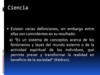 Ciencia


 Existen varias definiciones, sin embargo entre
  ellas son coincidentes en su resultado:
 a) “Es un sistema de conceptos acerca de los
  fenómenos y leyes del mundo externo o de la
  actividad espiritual de los individuos, que
  permite prever y transformar la realidad en
  beneficio de la sociedad” (Kédrov).
 