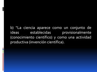 b) “La ciencia aparece como un conjunto de
ideas       establecidas        provisionalmente
(conocimiento científico) y como una actividad
productiva (invención científica).
 