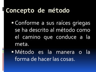 Concepto de método
  Conforme a sus raíces griegas
   se ha descrito al método como
   el camino que conduce a la
   meta.
  Método es la manera o la
   forma de hacer las cosas.
 