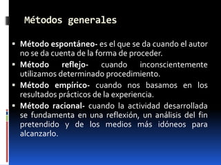 Métodos generales

 Método espontáneo- es el que se da cuando el autor
  no se da cuenta de la forma de proceder.
 Método      reflejo- cuando inconscientemente
  utilizamos determinado procedimiento.
 Método empírico- cuando nos basamos en los
  resultados prácticos de la experiencia.
 Método racional- cuando la actividad desarrollada
  se fundamenta en una reflexión, un análisis del fin
  pretendido y de los medios más idóneos para
  alcanzarlo.
 