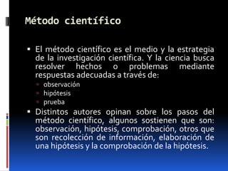 Método científico

 El método científico es el medio y la estrategia
  de la investigación científica. Y la ciencia busca
  resolver hechos o problemas mediante
  respuestas adecuadas a través de:
   observación
   hipótesis
   prueba
 Distintos autores opinan sobre los pasos del
  método científico, algunos sostienen que son:
  observación, hipótesis, comprobación, otros que
  son recolección de información, elaboración de
  una hipótesis y la comprobación de la hipótesis.
 