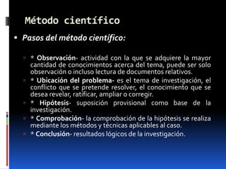 Método científico
 Pasos del método científico:

   * Observación- actividad con la que se adquiere la mayor
      cantidad de conocimientos acerca del tema, puede ser solo
      observación o incluso lectura de documentos relativos.
     * Ubicación del problema- es el tema de investigación, el
      conflicto que se pretende resolver, el conocimiento que se
      desea revelar, ratificar, ampliar o corregir.
     * Hipótesis- suposición provisional como base de la
      investigación.
     * Comprobación- la comprobación de la hipótesis se realiza
      mediante los métodos y técnicas aplicables al caso.
     * Conclusión- resultados lógicos de la investigación.
 