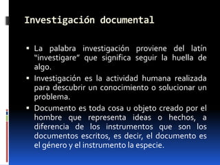 Investigación documental

 La palabra investigación proviene del latín
  “investigare” que significa seguir la huella de
  algo.
 Investigación es la actividad humana realizada
  para descubrir un conocimiento o solucionar un
  problema.
 Documento es toda cosa u objeto creado por el
  hombre que representa ideas o hechos, a
  diferencia de los instrumentos que son los
  documentos escritos, es decir, el documento es
  el género y el instrumento la especie.
 