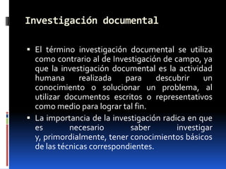 Investigación documental

 El término investigación documental se utiliza
  como contrario al de Investigación de campo, ya
  que la investigación documental es la actividad
  humana       realizada   para     descubrir    un
  conocimiento o solucionar un problema, al
  utilizar documentos escritos o representativos
  como medio para lograr tal fin.
 La importancia de la investigación radica en que
  es        necesario       saber        investigar
  y, primordialmente, tener conocimientos básicos
  de las técnicas correspondientes.
 