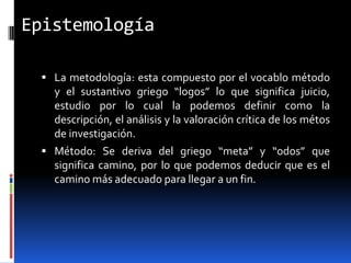 Epistemología

  La metodología: esta compuesto por el vocablo método
   y el sustantivo griego “logos” lo que significa juicio,
   estudio por lo cual la podemos definir como la
   descripción, el análisis y la valoración crítica de los métos
   de investigación.
  Método: Se deriva del griego “meta” y “odos” que
   significa camino, por lo que podemos deducir que es el
   camino más adecuado para llegar a un fin.
 