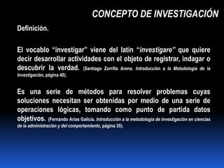 CONCEPTO DE INVESTIGACIÓN
Definición.

El vocablo “investigar” viene del latín “investigare” que quiere
decir desarrollar actividades con el objeto de registrar, indagar o
descubrir la verdad. (Santiago Zorrilla Arena. Introducción a la Metodología de la
Investigación, página 40).


Es una serie de métodos para resolver problemas cuyas
soluciones necesitan ser obtenidas por medio de una serie de
operaciones lógicas, tomando como punto de partida datos
objetivos. (Fernando Arias Galicia. Introducción a la metodología de investigación en ciencias
de la administración y del comportamiento, página 35).
 