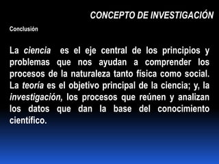 CONCEPTO DE INVESTIGACIÓN
Conclusión


La ciencia es el eje central de los principios y
problemas que nos ayudan a comprender los
procesos de la naturaleza tanto física como social.
La teoría es el objetivo principal de la ciencia; y, la
investigación, los procesos que reúnen y analizan
los datos que dan la base del conocimiento
científico.
 