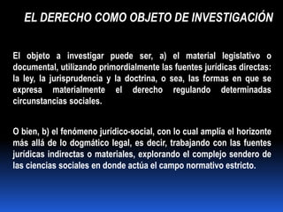 EL DERECHO COMO OBJETO DE INVESTIGACIÓN

El objeto a investigar puede ser, a) el material legislativo o
documental, utilizando primordialmente las fuentes jurídicas directas:
la ley, la jurisprudencia y la doctrina, o sea, las formas en que se
expresa materialmente el derecho regulando determinadas
circunstancias sociales.


O bien, b) el fenómeno jurídico-social, con lo cual amplía el horizonte
más allá de lo dogmático legal, es decir, trabajando con las fuentes
jurídicas indirectas o materiales, explorando el complejo sendero de
las ciencias sociales en donde actúa el campo normativo estricto.
 
