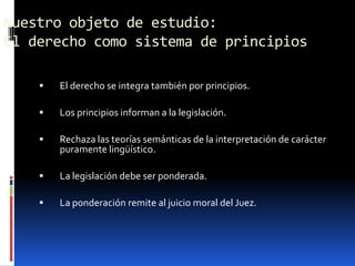 Nuestro objeto de estudio:
El derecho como sistema de principios

       El derecho se integra también por principios.

       Los principios informan a la legislación.

       Rechaza las teorías semánticas de la interpretación de carácter
        puramente lingüístico.

       La legislación debe ser ponderada.

       La ponderación remite al juicio moral del Juez.
 