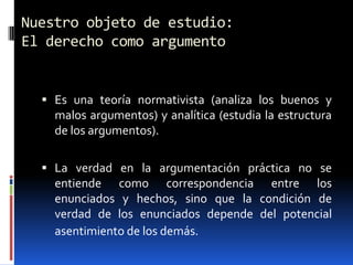 Nuestro objeto de estudio:
El derecho como argumento


   Es una teoría normativista (analiza los buenos y
    malos argumentos) y analítica (estudia la estructura
    de los argumentos).

   La verdad en la argumentación práctica no se
    entiende como correspondencia entre los
    enunciados y hechos, sino que la condición de
    verdad de los enunciados depende del potencial
    asentimiento de los demás.
 