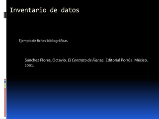Inventario de datos



  Ejemplo de fichas bibliográficas




     Sánchez Flores, Octavio. El Contrato de Fianza. Editorial Porrúa. México.
     2001.
 