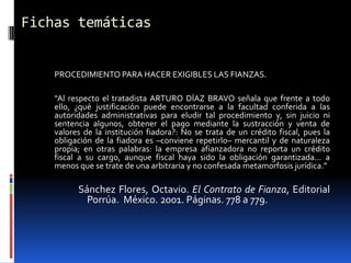 Fichas temáticas


    PROCEDIMIENTO PARA HACER EXIGIBLES LAS FIANZAS.

    “Al respecto el tratadista ARTURO DÍAZ BRAVO señala que frente a todo
    ello, ¿qué justificación puede encontrarse a la facultad conferida a las
    autoridades administrativas para eludir tal procedimiento y, sin juicio ni
    sentencia algunos, obtener el pago mediante la sustracción y venta de
    valores de la institución fiadora?: No se trata de un crédito fiscal, pues la
    obligación de la fiadora es –conviene repetirlo– mercantil y de naturaleza
    propia; en otras palabras: la empresa afianzadora no reporta un crédito
    fiscal a su cargo, aunque fiscal haya sido la obligación garantizada... a
    menos que se trate de una arbitraria y no confesada metamorfosis jurídica.”

          Sánchez Flores, Octavio. El Contrato de Fianza, Editorial
            Porrúa. México. 2001. Páginas. 778 a 779.
 