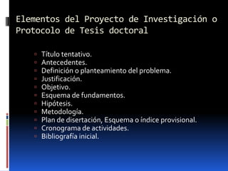 Elementos del Proyecto de Investigación o
Protocolo de Tesis doctoral

      Título tentativo.
      Antecedentes.
      Definición o planteamiento del problema.
      Justificación.
      Objetivo.
      Esquema de fundamentos.
      Hipótesis.
      Metodología.
      Plan de disertación, Esquema o índice provisional.
      Cronograma de actividades.
      Bibliografía inicial.
 