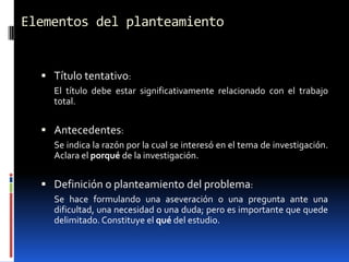Elementos del planteamiento


   Título tentativo:
    El título debe estar significativamente relacionado con el trabajo
    total.


   Antecedentes:
    Se indica la razón por la cual se interesó en el tema de investigación.
    Aclara el porqué de la investigación.


   Definición o planteamiento del problema:
    Se hace formulando una aseveración o una pregunta ante una
    dificultad, una necesidad o una duda; pero es importante que quede
    delimitado. Constituye el qué del estudio.
 