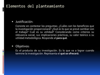 Elementos del planteamiento


   Justificación:
    Consiste en contestar las preguntas: ¿Cuáles son los beneficios que
    la investigación proporcionará? ¿Qué es lo que se prevé cambiar con
    el trabajo? Cuál es su utilidad? Considerando como criterios su
    relevancia social, sus implicaciones prácticas, su valor teórico o su
    utilidad metodológica. Responde al para qué.


   Objetivos:
    Es el producto de su investigación. Es lo que va a lograr cuando
    termine la investigación. Representa el qué se ofrecerá.
 