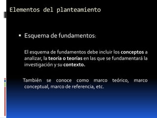 Elementos del planteamiento


   Esquema de fundamentos:

    El esquema de fundamentos debe incluir los conceptos a
    analizar, la teoría o teorías en las que se fundamentará la
    investigación y su contexto.

   También se conoce como marco teórico, marco
    conceptual, marco de referencia, etc.
 