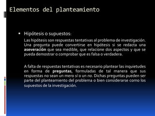 Elementos del planteamiento


   Hipótesis o supuestos:
    Las hipótesis son respuestas tentativas al problema de investigación.
    Una pregunta puede convertirse en hipótesis si se redacta una
    aseveración que sea medible, que relacione dos aspectos y que se
    pueda demostrar o comprobar que es falsa o verdadera.

    A falta de respuestas tentativas es necesario plantear las inquietudes
    en forma de preguntas, formuladas de tal manera que sus
    respuestas no sean un mero sí o un no. Dichas preguntas pueden ser
    parte del planteamiento del problema o bien considerarse como los
    supuestos de la investigación.
 