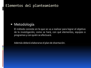 Elementos del planteamiento



   Metodología:
    El método consiste en lo que se va a realizar para lograr el objetivo
    de la investigación; como se hará, con qué elementos, equipos o
    programas y con quién se efectuará.


    Además deberá elaborarse el plan de disertación.
 