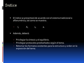 Índice


   El índice se presentará de acuerdo con el sistema tradicional o
     alfanumérico, tal como se muestra.

         I,       A,      1,       a.

   Además, deberá:

      Privilegiar la síntesis y el equilibrio.
      Privilegiar protocolos prediseñados según el tema.
      Retomar los formatos existentes para la estructura y orden en la
         exposición del tema.
 