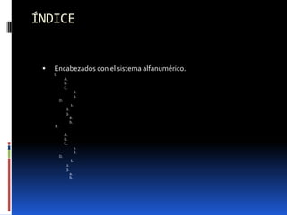 ÍNDICE


    Encabezados con el sistema alfanumérico.
     I.
                A.
                B.
                C.
                           1.
                           2.
           D.
                      1.
                 2.
                 3.
                      a.
                      b.
     II.

                A.
                B.
                C.
                           1.
                           2.
           D.
                      1.
                 2.
                 3.
                      a.
                      b.
 