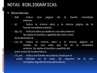 NOTAS BIBLIOGRÁFICAS
 Abreviaturas:
   Ibíd.         Indica    otra     página    de     la    fuente inmediata
               anterior.
     Id.         Indica la misma obra y la misma página de la
               fuente inmediata anterior.
     Op. cit. Indica la obra ya citada en una nota anterior.
               Se repite el nombre y apellido del autor antes
      de la abreviatura.
     Loc. cit. Indica la misma obra y la misma página ya
               citadas en una nota que no es la inmediata
               anterior. Se repite el nombre y apellido del
      autor antes de la abreviatura.
     Cit. por. Indica una fuente secundaria citada por el
        autor referido en la nota. Se requiere de la cita
               completa seguida de esta abreviatura.
 