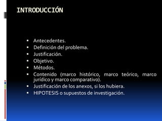 INTRODUCCIÓN



   Antecedentes.
   Definición del problema.
   Justificación.
   Objetivo.
   Métodos.
   Contenido (marco histórico, marco teórico, marco
    jurídico y marco comparativo).
   Justificación de los anexos, si los hubiera.
   HIPOTESIS o supuestos de investigación.
 