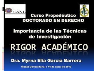 Curso Propedéutico
     DOCTORADO EN DERECHO

Importancia de las Técnicas
     de Investigación

RIGOR ACADÉMICO
Dra. Myrna Elia García Barrera
    Ciudad Universitaria, a 16 de enero de 2013
 